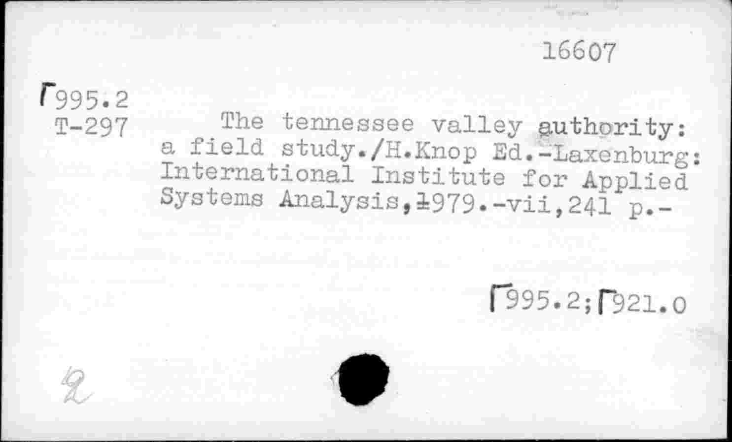 ﻿16607
[*995«2
T-297 ,.The tennessee valley authority: a field study./H.Knop Ed.-Laxenburg: In ternational Institute for Applied Systems Analysis,1979.-vii,241 p.-
f995.2; T921.0